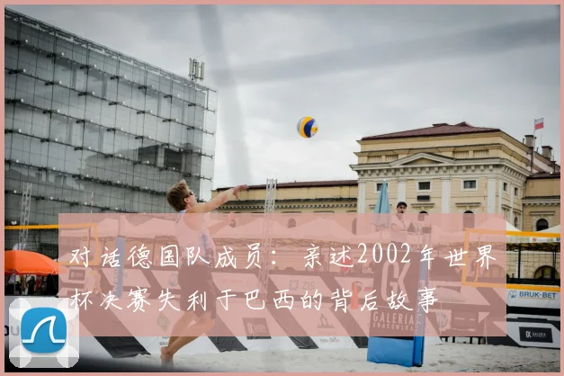 对话德国队成员：亲述2002年世界杯决赛失利于巴西的背后故事