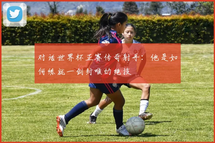 对话世界杯正赛传奇射手：他是如何练就一剑封喉的绝技
