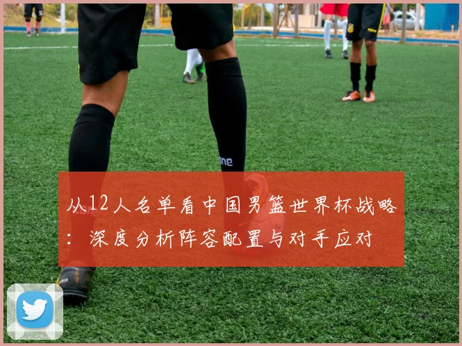从12人名单看中国男篮世界杯战略：深度分析阵容配置与对手应对