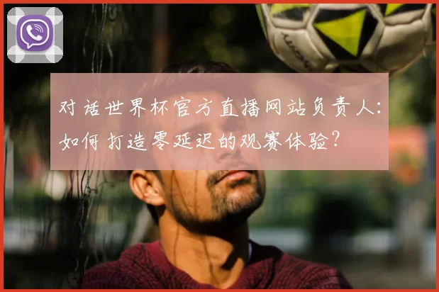 对话世界杯官方直播网站负责人：如何打造零延迟的观赛体验？