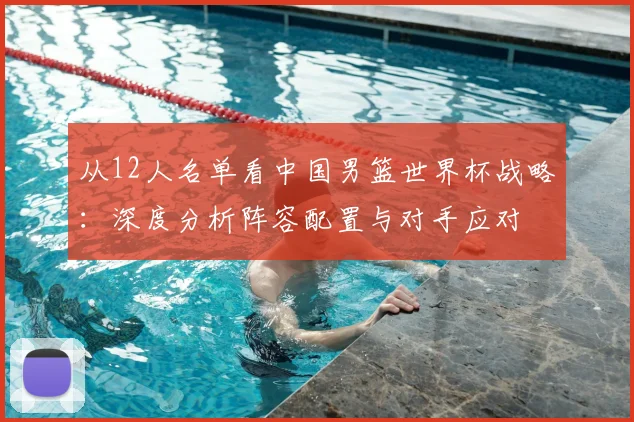 从12人名单看中国男篮世界杯战略：深度分析阵容配置与对手应对