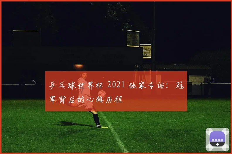 乒乓球世界杯 2021 独家专访:冠军背后的心路历程
