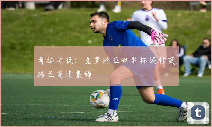 奇迹之夜:克罗地亚世界杯逆转英格兰高清集锦