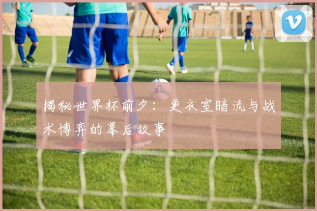 揭秘世界杯前夕：更衣室暗流与战术博弈的幕后故事