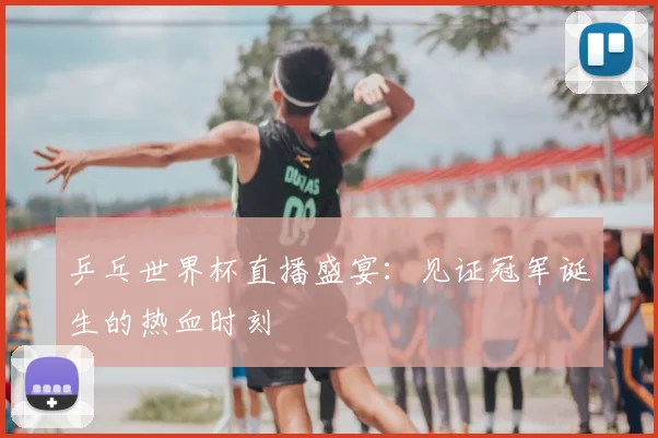 乒乓世界杯直播盛宴:见证冠军诞生的热血时刻