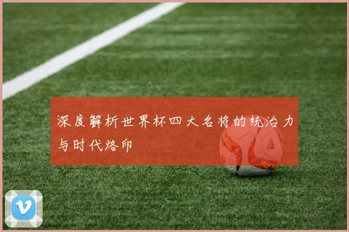 深度解析世界杯四大名将的统治力与时代烙印