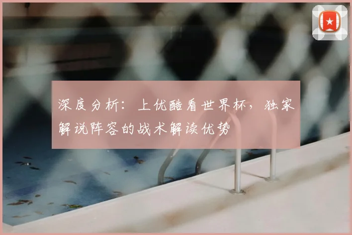 深度分析：上优酷看世界杯，独家解说阵容的战术解读优势