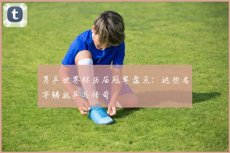 男乒世界杯历届冠军盘点:这些名字铸就乒乓传奇