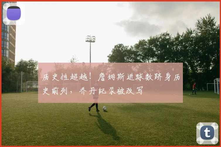 历史性超越！詹姆斯进球数跻身历史前列，乔丹纪录被改写