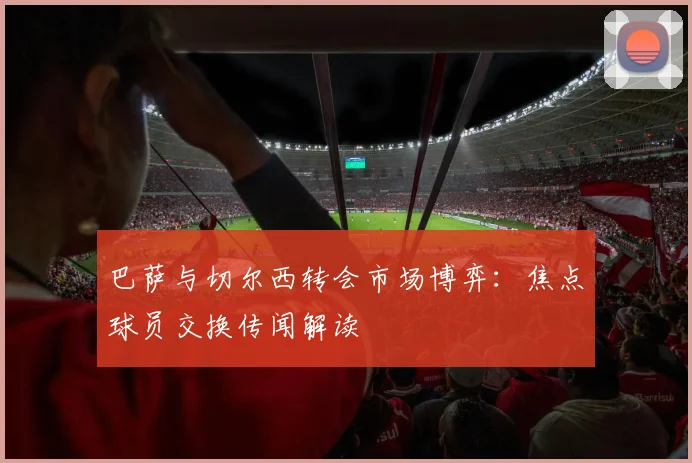 巴萨与切尔西转会市场博弈：焦点球员交换传闻解读