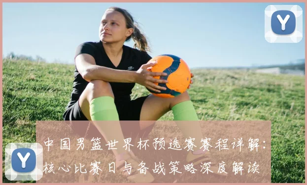 中国男篮世界杯预选赛赛程详解：核心比赛日与备战策略深度解读