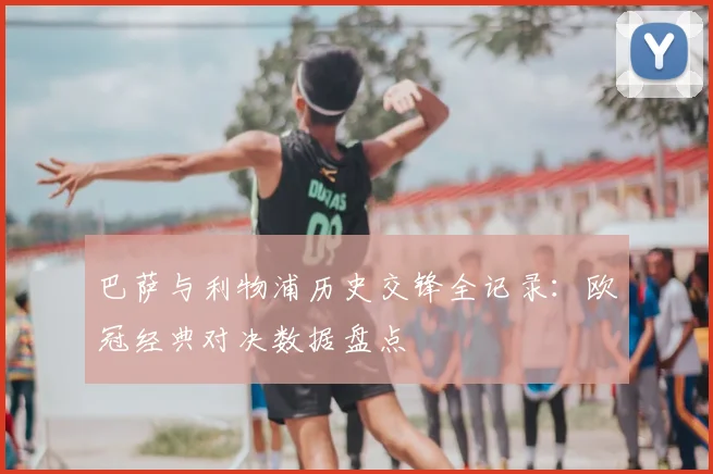 巴萨与利物浦历史交锋全记录：欧冠经典对决数据盘点