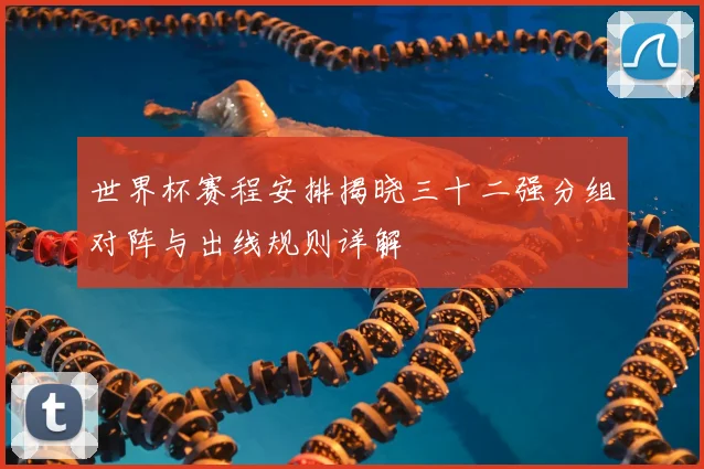 世界杯赛程安排揭晓三十二强分组对阵与出线规则详解
